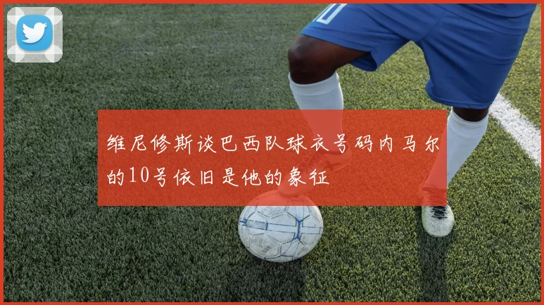 维尼修斯谈巴西队球衣号码内马尔的10号依旧是他的象征