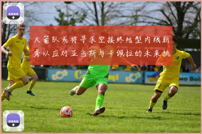 火箭队或将寻求空接终结型内线新秀以应对亚当斯与卡佩拉的未来挑战