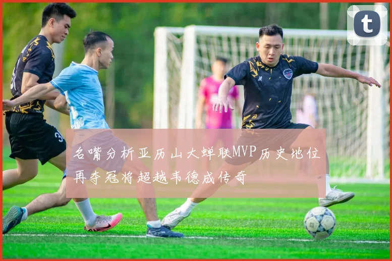 名嘴分析亚历山大蝉联MVP历史地位再夺冠将超越韦德成传奇