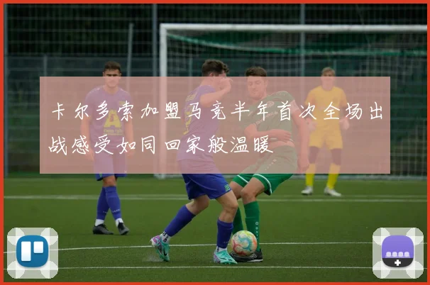 卡尔多索加盟马竞半年首次全场出战感受如同回家般温暖