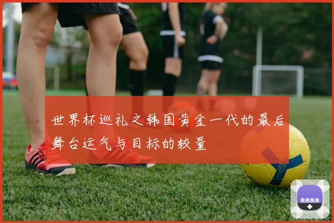世界杯巡礼之韩国黄金一代的最后舞台运气与目标的较量