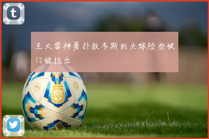 王大雷神勇扑救韦斯利头球险些破门被挡出