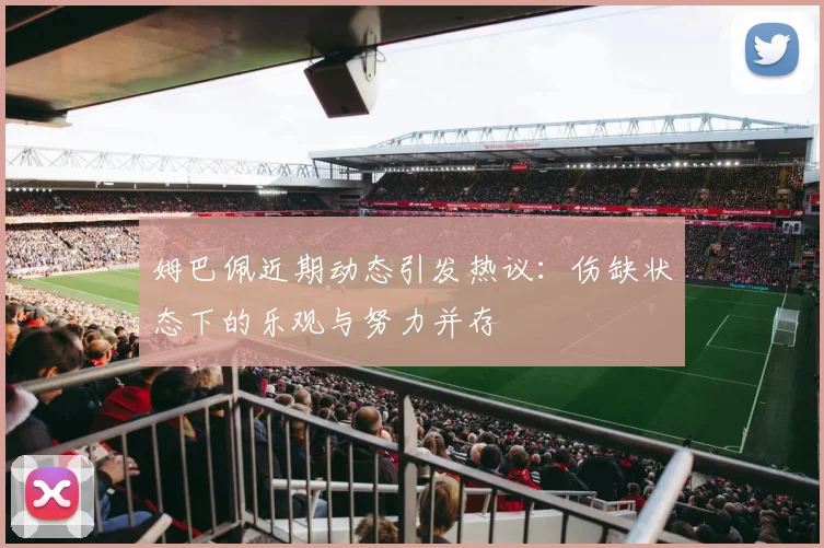 姆巴佩近期动态引发热议：伤缺状态下的乐观与努力并存