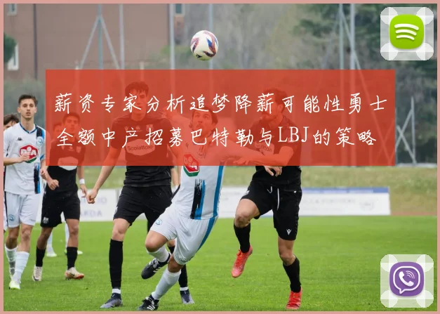 薪资专家分析追梦降薪可能性勇士全额中产招募巴特勒与LBJ的策略